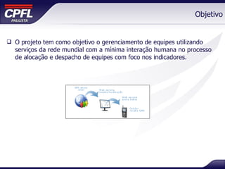 Objetivo O projeto tem como objetivo o gerenciamento de equipes utilizando serviços da rede mundial com a mínima interação humana no processo de alocação e despacho de equipes com foco nos indicadores. 