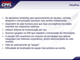 Desafios Os aplicativos existentes para gerenciamento de equipes, controle, despacho e comunicação executam suas tarefas isoladamente. Dependem de ação humana para que haja convergência nos dados inseridos nos respectivos sistemas. Utilizam Sistema de Comunicação por voz. Ocorrem gargalos no STR que impedem a transmissão de informações. A solução GIS caracteriza um conjunto de tecnologias que operam integradas com sistemas corporativos, porém desconectados da rede mundial. Falta de rastreamento da “equipe”.  Dificuldade de localização da equipe mais próxima ao evento. 