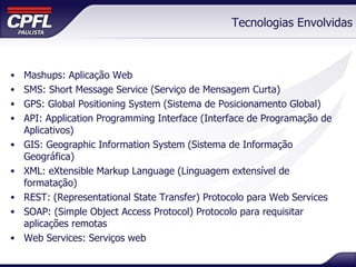Tecnologias Envolvidas Mashups: Aplicação Web SMS: Short Message Service (Serviço de Mensagem Curta) GPS: Global Positioning System (Sistema de Posicionamento Global) API: Application Programming Interface (Interface de Programação de Aplicativos) GIS: Geographic Information System (Sistema de Informação Geográfica) XML: eXtensible Markup Language (Linguagem extensível de formatação) REST: (Representational State Transfer) Protocolo para Web Services SOAP: (Simple Object Access Protocol) Protocolo para requisitar aplicações remotas Web Services: Serviços web 