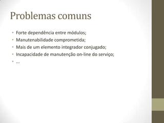 Problemas comuns
•   Forte dependência entre módulos;
•   Manutenabilidade comprometida;
•   Mais de um elemento integrador conjugado;
•   Incapacidade de manutenção on-line do serviço;
•   ...
 