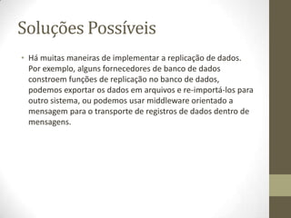 Soluções Possíveis
• Há muitas maneiras de implementar a replicação de dados.
  Por exemplo, alguns fornecedores de banco de dados
  constroem funções de replicação no banco de dados,
  podemos exportar os dados em arquivos e re-importá-los para
  outro sistema, ou podemos usar middleware orientado a
  mensagem para o transporte de registros de dados dentro de
  mensagens.
 