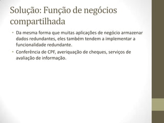 Solução: Função de negócios
compartilhada
• Da mesma forma que muitas aplicações de negócio armazenar
  dados redundantes, eles também tendem a implementar a
  funcionalidade redundante.
• Conferência de CPF, averiquação de cheques, serviços de
  avaliação de informação.
 