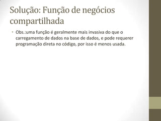 Solução: Função de negócios
compartilhada
• Obs.:uma função é geralmente mais invasiva do que o
  carregamento de dados na base de dados, e pode requerer
  programação direta no código, por isso é menos usada.
 