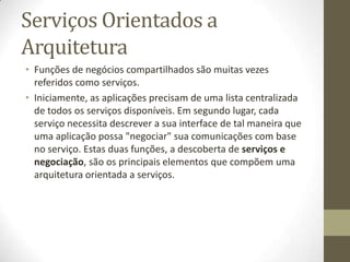 Serviços Orientados a
Arquitetura
• Funções de negócios compartilhados são muitas vezes
  referidos como serviços.
• Iniciamente, as aplicações precisam de uma lista centralizada
  de todos os serviços disponíveis. Em segundo lugar, cada
  serviço necessita descrever a sua interface de tal maneira que
  uma aplicação possa "negociar" sua comunicações com base
  no serviço. Estas duas funções, a descoberta de serviços e
  negociação, são os principais elementos que compõem uma
  arquitetura orientada a serviços.
 