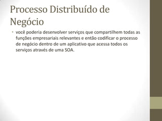 Processo Distribuído de
Negócio
• você poderia desenvolver serviços que compartilhem todas as
  funções empresariais relevantes e então codificar o processo
  de negócio dentro de um aplicativo que acessa todos os
  serviços através de uma SOA.
 