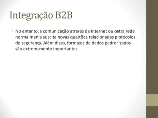 Integração B2B
• No entanto, a comunicação através da Internet ou outra rede
  normalmente suscita novas questões relacionadas protocolos
  de segurança. Além disso, formatos de dados padronizados
  são extremamente importantes.
 