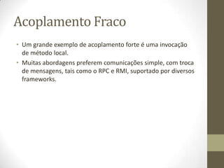 Acoplamento Fraco
• Um grande exemplo de acoplamento forte é uma invocação
  de método local.
• Muitas abordagens preferem comunicações simple, com troca
  de mensagens, tais como o RPC e RMI, suportado por diversos
  frameworks.
 