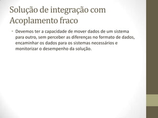 Solução de integração com
Acoplamento fraco
• Devemos ter a capacidade de mover dados de um sistema
  para outro, sem perceber as diferenças no formato de dados,
  encaminhar os dados para os sistemas necessários e
  monitorizar o desempenho da solução.
 
