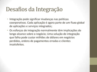 Desafios da Integração
• Integração pode significar mudanças nas politicas
  coorporativas. Cada aplicação é agora parte de um fluxo global
  de aplicações e serviços integrados;
• Os esforços de integração normalmente têm implicações de
  longo alcance sobre o negócio; Uma solução de integração
  que falha pode custar milhões de dólares em negócios
  perdidos, ordens de pagamentos erradas e clientes
  insatisfeitos.
 