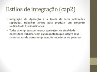 Estilos de integração (cap2)
• Integração de Aplicação é a tarefa de fazer aplicações
  separadas trabalhar juntos para produzir um conjunto
  unificado de funcionalidades.
• Todas as empresas por menor que sejam na atualidade
  necessitam trabalhar com algum método que integre seus
  sistemas aos de outras empresas, fornecedores ou governo.
 