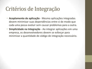 Critérios de Integração
• Acoplamento de aplicação - Mesmo aplicações integradas
  devem minimizar suas dependências entre si de modo que
  cada uma possa evoluir sem causar problemas para a outra.
• Simplicidade na Integração - Ao integrar aplicações em uma
  empresa, os desenvolvedores devem se esforçar para
  minimizar a quantidade de código de integração necessário.
 