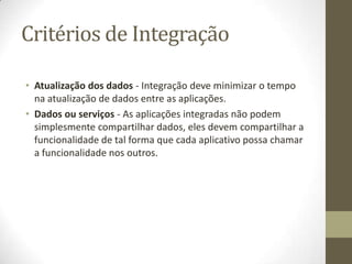 Critérios de Integração

• Atualização dos dados - Integração deve minimizar o tempo
  na atualização de dados entre as aplicações.
• Dados ou serviços - As aplicações integradas não podem
  simplesmente compartilhar dados, eles devem compartilhar a
  funcionalidade de tal forma que cada aplicativo possa chamar
  a funcionalidade nos outros.
 