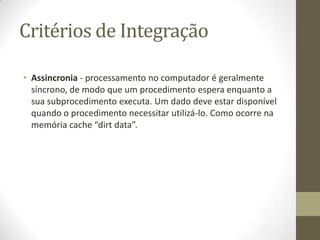 Critérios de Integração

• Assincronia - processamento no computador é geralmente
  síncrono, de modo que um procedimento espera enquanto a
  sua subprocedimento executa. Um dado deve estar disponível
  quando o procedimento necessitar utilizá-lo. Como ocorre na
  memória cache “dirt data”.
 