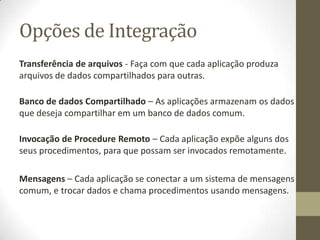 Opções de Integração
Transferência de arquivos - Faça com que cada aplicação produza
arquivos de dados compartilhados para outras.

Banco de dados Compartilhado – As aplicações armazenam os dados
que deseja compartilhar em um banco de dados comum.

Invocação de Procedure Remoto – Cada aplicação expõe alguns dos
seus procedimentos, para que possam ser invocados remotamente.

Mensagens – Cada aplicação se conectar a um sistema de mensagens
comum, e trocar dados e chama procedimentos usando mensagens.
 