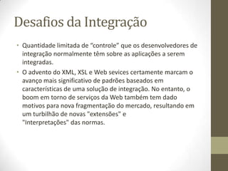 Desafios da Integração
• Quantidade limitada de “controle” que os desenvolvedores de
  integração normalmente têm sobre as aplicações a serem
  integradas.
• O advento do XML, XSL e Web sevices certamente marcam o
  avanço mais significativo de padrões baseados em
  características de uma solução de integração. No entanto, o
  boom em torno de serviços da Web também tem dado
  motivos para nova fragmentação do mercado, resultando em
  um turbilhão de novas "extensões" e
  "Interpretações" das normas.
 