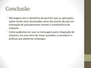 Conclusão
• Mensagens tem o benefício de permitir que as aplicações
  sejam muito mais dissociados umas das outras do que em
  Invocação de procedimento remoto e transferência de
  arquivos.
• Como podemos ver usar as mensagens para integração de
  sistemas, há uma série de novas questões a considerar e
  práticas que podemos empregar.
 