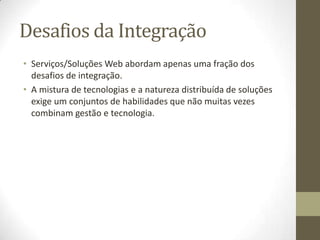 Desafios da Integração
• Serviços/Soluções Web abordam apenas uma fração dos
  desafios de integração.
• A mistura de tecnologias e a natureza distribuída de soluções
  exige um conjuntos de habilidades que não muitas vezes
  combinam gestão e tecnologia.
 