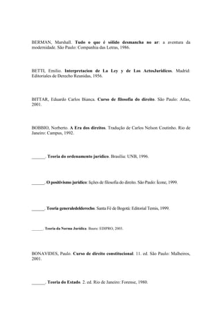 BERMAN, Marshall. Tudo o que é sólido desmancha no ar: a aventura da
modernidade. São Paulo: Companhia das Letras, 1986.

BETTI, Emilio. Interpretacion de La Ley y de Los ActosJuridicos. Madrid:
Editoriales de Derecho Reunidas, 1956.

BITTAR, Eduardo Carlos Bianca. Curso de filosofia do direito. São Paulo: Atlas,
2001.

BOBBIO, Norberto. A Era dos direitos. Tradução de Carlos Nelson Coutinho. Rio de
Janeiro: Campus, 1992.

______. Teoria do ordenamento jurídico. Brasília: UNB, 1996.

______. O positivismo jurídico: lições de filosofia do direito. São Paulo: Ícone, 1999.

______. Teoria generaledelderecho. Santa Fé de Bogotá: Editorial Temis, 1999.

______. Teoria da Norma Jurídica. Bauru: EDIPRO, 2003.

BONAVIDES, Paulo. Curso de direito constitucional. 11. ed. São Paulo: Malheiros,
2001.

______. Teoria do Estado. 2. ed. Rio de Janeiro: Forense, 1980.

 