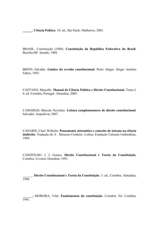 ______. Ciência Política. 10. ed., São Paulo: Malheiros, 2003.

BRASIL. Constituição (1988). Constituição da República Federativa do Brasil.
Brasília-DF: Senado, 1988.

BRITO, Edvaldo. Limites da revisão constitucional. Porto Alegre: Sérgio Antônio
Fabris, 1993.

CAETANO, Marcello. Manual de Ciência Política e Direito Constitucional, Tomo I,
6. ed. Coimbra, Portugal: Almedina, 2009.

CAMARGO, Marcelo Novelino. Leitura complementares de direito constitucional.
Salvador: Juspodivm, 2007.

CANARIS, Claus Wilhelm. Pensamento sistemático e conceito de sistema na ciência
dodireito. Tradução de A . Menezes Cordeiro. Lisboa: Fundação Calouste Gulbenkian,
1989.

CANOTILHO, J. J. Gomes. Direito Constitucional e Teoria da Constituição.
Coimbra: Livraria Almedina, 1991.

______. Direito Constitucional e Teoria da Constituição. 3. ed., Coimbra: Almadina,
1998.

______; MOREIRA, Vital. Fundamentos da constituição. Coimbra: Ed. Coimbra,
1991.

 