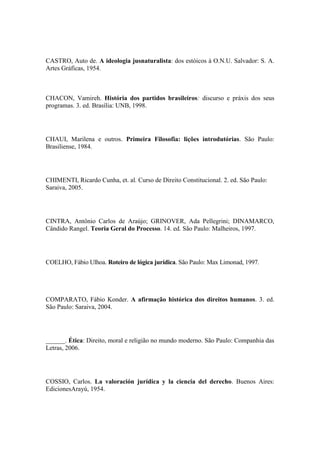 CASTRO, Auto de. A ideologia jusnaturalista: dos estóicos à O.N.U. Salvador: S. A.
Artes Gráficas, 1954.

CHACON, Vamireh. História dos partidos brasileiros: discurso e práxis dos seus
programas. 3. ed. Brasília: UNB, 1998.

CHAUI, Marilena e outros. Primeira Filosofia: lições introdutórias. São Paulo:
Brasiliense, 1984.

CHIMENTI, Ricardo Cunha, et. al. Curso de Direito Constitucional. 2. ed. São Paulo:
Saraiva, 2005.

CINTRA, Antônio Carlos de Araújo; GRINOVER, Ada Pellegrini; DINAMARCO,
Cândido Rangel. Teoria Geral do Processo. 14. ed. São Paulo: Malheiros, 1997.

COELHO, Fábio Ulhoa. Roteiro de lógica jurídica. São Paulo: Max Limonad, 1997.

COMPARATO, Fábio Konder. A afirmação histórica dos direitos humanos. 3. ed.
São Paulo: Saraiva, 2004.

______. Ética: Direito, moral e religião no mundo moderno. São Paulo: Companhia das
Letras, 2006.

COSSIO, Carlos. La valoración jurídica y la ciencia del derecho. Buenos Aires:
EdicionesArayú, 1954.

 