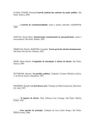 CUNHA JÚNIOR, Dirleyda.Controle judicial das omissões do poder público. São
Paulo: Saraiva, 2004.

______. Controle de constitucionalidade: teoria e prática. Salvador: JusPODIVM,
2006.

DANTAS, David Diniz. Interpretação constitucional no pós-positivismo: teoria e
casos práticos. São Paulo: Madras, 2005.

DIMOULIS, Dimitri; MARTINS, Leonardo. Teoria geral dos direitos fundamentais.
São Paulo: Revista dos Tribunais, 2007.

DINIZ, Maria Helena. Compêndio de introdução à ciência do direito. São Paulo:
Saraiva, 2005.

DUVERGER, Maurice. Os partidos políticos. Tradução: Cristiano Monteiro oiticica.
3. ed. Rio de Janeiro: Guanabara, 1987.

DWORKIN, Ronald. Los derechosen serio. Tradução de Marta Guastavino. Barcelona:
Ed. Ariel, 1997.

______. O império do direito. Trad. Jefferson Luiz Camargo. São Paulo: Martins
Fontes, 1999.

_____. Uma questão de princípio. Tradução de Luís Carlos Borges. São Paulo:
Martins Fontes, 2000.

 