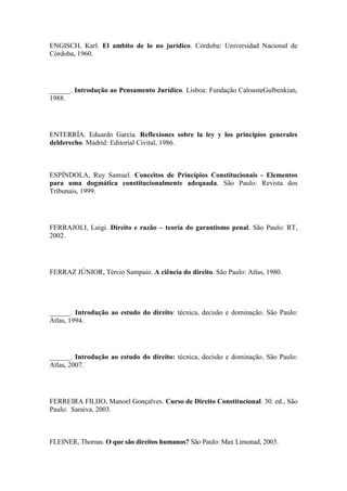 ENGISCH, Karl. El ambito de lo no jurídico. Córdoba: Universidad Nacional de
Córdoba, 1960.

______. Introdução ao Pensamento Jurídico. Lisboa: Fundação CalousteGulbenkian,
1988.

ENTERRÍA. Eduardo García. Reflexiones sobre la ley y los principios generales
delderecho. Madrid: Editorial Civital, 1986.

ESPÍNDOLA, Ruy Samuel. Conceitos de Princípios Constitucionais - Elementos
para uma dogmática constitucionalmente adequada. São Paulo: Revista dos
Tribunais, 1999.

FERRAJOLI, Luigi. Direito e razão – teoria do garantismo penal. São Paulo: RT,
2002.

FERRAZ JÚNIOR, Tércio Sampaio. A ciência do direito. São Paulo: Atlas, 1980.

______. Introdução ao estudo do direito: técnica, decisão e dominação. São Paulo:
Atlas, 1994.

______. Introdução ao estudo do direito: técnica, decisão e dominação. São Paulo:
Atlas, 2007.

FERREIRA FILHO, Manoel Gonçalves. Curso de Direito Constitucional. 30. ed., São
Paulo: Saraiva, 2003.

FLEINER, Thomas. O que são direitos humanos? São Paulo: Max Limonad, 2003.

 
