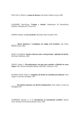 FOUCAULT, Michel. A ordem do discurso. São Paulo: Edições Loyola, 2002.

GADAMER, Hans-Georg. Verdade e método: fundamentos de hermenêutica
filosófica. Petrópolis-RJ: Vozes,1997.

GOMES, Orlando. A crise do direito. São Paulo: Max Limonad, 1955.

______. Raízes históricas e sociológicas do código civil brasileiro. São Paulo:
Martins Fontes, 2003.

GRAU, Eros Roberto. Ensaio e discurso sobre a interpretação / aplicação do direito.
São Paulo: Malheiros, 2002.

GRENZ. Stanley J. Pós-modernismo: um guia para entender a filosofia do nosso
tempo. Trad. Antivan Guimarães Mendes. São Paulo: Vida Nova, 1997.

GUERRA FILHO, Willis S. Autopoiese do direito na sociedade pós-moderna. Porto
Alegre: Livraria do Advogado, 1997.

______. Dos direitos humanos aos direitos fundamentais. Porto Alegre: Livraria do
Advogado,1997.

GUIBOURG, Ricardo A. et al. Introduccion al conocimiento científico. Buenos
Aires: Editoria Universitaria de Buenos Aires, 1996.

 