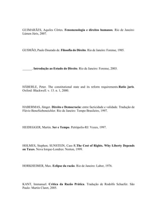 GUIMARÃES, Aquiles Côrtes. Fenomenologia e direitos humanos. Rio de Janeiro:
Lúmen Júris, 2007.

GUSMÃO, Paulo Dourado de. Filosofia do Direito. Rio de Janeiro: Forense, 1985.

______. Introdução ao Estudo do Direito. Rio de Janeiro: Forense, 2003.

HÄBERLE, Peter. The constitutional state and its reform requirements.Ratio juris.
Oxford: Blackwell. v. 13. n. 1, 2000.

HABERMAS, Jünger. Direito e Democracia: entre facticidade e validade. Tradução de
Flávio BenoSiebeneichler. Rio de Janeiro: Tempo Brasileiro, 1997.

HEIDEGGER, Martin. Ser e Tempo. Petrópolis-RJ: Vozes, 1997.

HOLMES, Stephen; SUNSTEIN, Cass R.The Cost of Rights. Why Liberty Depends
on Taxes. Nova Iorque-Londres: Norton, 1999.

HORKHEIMER, Max. Eclipse da razão. Rio de Janeiro: Labor, 1976.

KANT, Immanuel. Crítica da Razão Prática. Tradução de Rodolfo Schaefer. São
Paulo: Martin Claret, 2005.

 