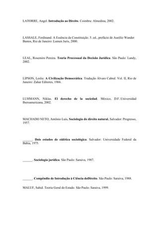 LATORRE, Angel. Introdução ao Direito. Coimbra: Almedina, 2002.

LASSALE, Ferdinand. A Essência da Constituição. 5. ed., prefácio de Aurélio Wander
Bastos, Rio de Janeiro: Lumen Juris, 2000.

LEAL, Rosemiro Pereira. Teoria Processual da Decisão Jurídica. São Paulo: Landy,
2002.

LIPSON, Leslie. A Civilização Democrática. Tradução Álvaro Cabral. Vol. II, Rio de
Janeiro: Zahar Editores, 1966.

LUHMANN, Niklas. El derecho de la sociedad. México, D.F.:Universidad
Iberoamericana, 2002.

MACHADO NETO, Antônio Luís. Sociologia do direito natural. Salvador: Progresso,
1957.

______. Dois estudos de eidética sociológica. Salvador: Universidade Federal da
Bahia, 1975.

______. Sociología jurídica. São Paulo: Saraiva, 1987.

______. Compêndio de Introdução à Ciência doDireito. São Paulo: Saraiva, 1988.
MALUF, Sahid. Teoria Geral do Estado. São Paulo: Saraiva, 1999.

 