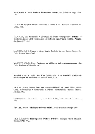 MARCONDES, Danilo. Iniciação à história da filosofia. Rio de Janeiro: Jorge Zahar,
1997.

MARINHO, Josaphat. Direito, Sociedade e Estado. 1. ed., Salvador: Memorial das
Letras, 1998.

MARINONI, Luiz Guilherme. A jurisdição no estado contemporâneo. Estudos de
DireitoProcessual Civil. Homenagem ao Professor Egas Dirceu Moniz de Aragão.
São Paulo: RT, 2005.

MARMOR, Andrei. Direito e interpretação. Tradução de Luís Carlos Borges. São
Paulo: Martins Fontes, 2000.

MARQUES, Cláudia Lima. Contratos no código de defesa do consumidor. São
Paulo: Revista dos Tribunais, 2002.

MARTINS-COSTA, Judith; BRANCO, Gerson Luiz Carlos. Diretrizes teóricas do
novo Código Civil brasileiro. São Paulo: Saraiva, 2002.

MENDES, Gilmar Ferreira; COELHO, Inocêncio Mártires; BRANCO, Paulo Gustavo
Gonet. Hermenêutica Constitucional e Direitos Fundamentais. Brasília: Brasília
Jurídica, 2002.

MENDONÇA, Paulo Roberto Soares. A argumentação nas decisões judiciais. Rio de Janeiro: Renovar,
1997.

MIAILLE, Michel. Introdução crítica ao direito. Lisboa: Editorial Estampa, 2005.

MICHELS, Robert. Sociologia dos Partidos Políticos. Tradução Arthur Chaudon.
Brasília: UNB, 1982.

 