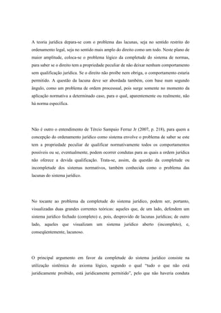 A teoria jurídica depara-se com o problema das lacunas, seja no sentido restrito do
ordenamento legal, seja no sentido mais amplo do direito como um todo. Neste plano de
maior amplitude, coloca-se o problema lógico da completude do sistema de normas,
para saber se o direito tem a propriedade peculiar de não deixar nenhum comportamento
sem qualificação jurídica. Se o direito não proíbe nem obriga, o comportamento estaria
permitido. A questão da lacuna deve ser abordada também, com base num segundo
ângulo, como um problema de ordem processual, pois surge somente no momento da
aplicação normativa a determinado caso, para o qual, aparentemente ou realmente, não
há norma específica.

Não é outro o entendimento de Tércio Sampaio Ferraz Jr (2007, p. 218), para quem a
concepção do ordenamento jurídico como sistema envolve o problema de saber se este
tem a propriedade peculiar de qualificar normativamente todos os comportamentos
possíveis ou se, eventualmente, podem ocorrer condutas para as quais a ordem jurídica
não oferece a devida qualificação. Trata-se, assim, da questão da completude ou
incompletude dos sistemas normativos, também conhecida como o problema das
lacunas do sistema jurídico.

No tocante ao problema da completude do sistema jurídico, podem ser, portanto,
visualizadas duas grandes correntes teóricas: aqueles que, de um lado, defendem um
sistema jurídico fechado (completo) e, pois, desprovido de lacunas jurídicas; de outro
lado, aqueles que visualizam um sistema jurídico aberto (incompleto), e,
conseqüentemente, lacunoso.

O principal argumento em favor da completude do sistema jurídico consiste na
utilização sistêmica do axioma lógico, segundo o qual “tudo o que não está
juridicamente proibido, está juridicamente permitido”, pelo que não haveria conduta

 