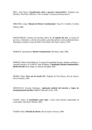 MILL, John Stuart. Considerações sobre o governo representativo. Tradução Jacy
Monteiro. São Paulo: IBRASA, 1964. (Coleção “Clássicos da Democracia”)

MIRANDA, Jorge. Manual de Direito Constitucional. Tomo IV. Coimbra: Coimbra
Editora, 2000.

MONTESQUIEU, Charles de Secondat, Baron de. O espírito das leis: as formas de
governo, a federação, a divisão dos poderes, presidencialismo versus parlamentarismo.
Introdução, tradução e notas de Pedro Vieira Mota. São Paulo: Saraiva, 1996.

MORAES, Alexandre de. Direito Constitucional. São Paulo: Atlas, 2006.

MORAES, Maria Celina Bodin de. O conceito de dignidade humana: substrato axiológico e
conteúdo normativo. In: SARLET, Ingo Wolfgang. Constituição, Direitos Fundamentais e
Direito Privado. Porto Alegre: Livraria do Advogado, 2003.

MORIN, Edgar. Para sair do século XX. Tradução de Vera Harvey. Rio de Janeiro:
Nova Fronteira, 1986.

MOURULLO. Gonzalo Rodríguez. Aplicación judicial del derecho y lógica de
laargumentación jurídica. Madrid: Editorial Civitas, 1988.

NADAL, Fábio. A constituição como mito: o mito como discurso legitimador da
constituição. São Paulo: Método, 2006.

NADER. Paulo. Filosofia do direito. Rio de Janeiro: Forense, 2000.

 