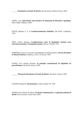 ______. Introdução ao Estudo do Direito. Rio de Janeiro: Editora Forense, 2003.

NEDEL, José. John Rawls: uma tentativa de integração de liberdade e igualdade.
Porto Alegre: Edipucrs, 2000.

NEVES, Marcelo C. P. A Constitucionalização Simbólica. São Paulo: Acadêmica,
1994.

NINO, Carlos, Santiago. Consideraciones sobre la Dogmática Jurídica (com
referencia particular a la dogmática penal). México: UNAM, 1974.

NORONHA, Laécio. O conceito contemporâneo de partido político. Revista Brasileira
de Direito Eleitoral, Fortaleza, n. 09, p. 35-58, jun. 1996.

NUNES, Luiz Antônio Rizzatto. O princípio constitucional da dignidade da
pessoahumana. São Paulo: Saraiva, 2002.

______. Manual de Introdução ao Estudo do Direito. São Paulo: Saraiva, 2003.

PALMER, Richard E. Hermenêutica. Lisboa: Edições 70, 1999.

PARDO, Davi Wilson de Abreu. Os direitos fundamentais e a aplicação judicial do
direito. Rio de Janeiro: Lúmen Júris, 2003.

 