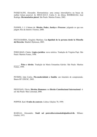 PASQUALINI, Alexandre. Hermenêutica: uma crença intersubjetiva na busca da
melhor leitura possível. In: BOUCAULT, Carlos E. de Abreu; RODRIGUEZ, José
Rodrigo. Hermenêutica plural. São Paulo: Martins Fontes, 2002.

PASSOS, J. J. Calmon de. Direito, Poder, Justiça e Processo: julgando os que nos
julgam. Rio de Janeiro: Forense, 2000.

PECES-BARBA, Gregório Martínez. La dignidad de la persona desde la Filosofia
del Derecho. Madrid: Dykinson, 2003.

PERELMAN, Chaïm. Lógica jurídica: nova retórica. Tradução de Virginia Pupi. São
Paulo: Martins Fontes, 1998.

______. Ética e direito. Tradução de Maria Ermantina Galvão. São Paulo: Martins
Fontes, 1999.

PETRINI, João Carlos. Pós-modernidade e família: um itinerário de compreensão.
Bauru-SP: EDUSC, 2003.

PIOVESAN, Flávia. Direitos Humanos e o Direito Constitucional Internacional. 4.
ed. São Paulo: Max Limonad, 2000.

POPPER. Karl. O mito do contexto. Lisboa: Edições 70, 1999.

RASELLI, Alessandro. Studi sul poterediscrezionaledelgiudicecivile. Milano:
Giufrrè, 1975.

 