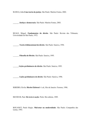 RAWLS, John.Uma teoria da justiça. São Paulo: Martins Fontes, 2002.

______. Justiça e democracia. São Paulo: Martins Fontes, 2003.

REALE, Miguel. Fundamentos do direito. São Paulo: Revista dos Tribunais;
Universidade de São Paulo, 1972.

______. Teoria tridimensional do direito. São Paulo: Saraiva, 1994.

______. Filosofia do Direito. São Paulo: Saraiva, 1995.

______.Lições preliminares de direito. São Paulo: Saraiva, 1995.

______. Lições preliminares de direito. São Paulo: Saraiva, 1996.

RIBEIRO, Fávila. Direito Eleitoral. 4. ed., Rio de Janeiro: Forense, 1996.

RICOEUR, Paul. Do texto à acção. Porto: Rés editora, 1989.

ROUANET, Paulo Sérgio. Mal-estar na modernidade. São Paulo: Companhia das
Letras, 1993.

 