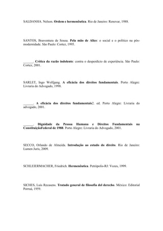 SALDANHA. Nelson. Ordem e hermenêutica. Rio de Janeiro: Renovar, 1988.

SANTOS, Boaventura de Sousa. Pela mão de Alice: o social e o político na pósmodernidade. São Paulo: Cortez, 1995.

______. Crítica da razão indolente: contra o desperdício de experiência. São Paulo:
Cortez, 2001.

SARLET, Ingo Wolfgang. A eficácia dos direitos fundamentais. Porto Alegre:
Livraria do Advogado, 1998.

______. A eficácia dos direitos fundamentais2. ed. Porto Alegre: Livraria do
advogado, 2001.

______. Dignidade da Pessoa Humana e Direitos Fundamentais
ConstituiçãoFederal de 1988. Porto Alegre: Livraria do Advogado, 2001.

na

SECCO, Orlando de Almeida. Introdução ao estudo do direito. Rio de Janeiro:
Lumen Juris, 2009.

SCHLEIERMACHER, Friedrich. Hermenêutica. Petrópolis-RJ: Vozes, 1999.

SICHES, Luís Recasens. Tratado general de filosofia del derecho. México: Editorial
Porruá, 1959.

 