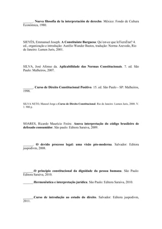 ______. Nueva filosofia de la interpretación de derecho. México: Fondo de Cultura
Económica, 1980.

SIEYÈS, Emmanuel Joseph. A Constituinte Burguesa: Qu’est-ce que leTiersÉtat? 4.
ed., organização e introdução: Aurélio Wander Bastos, tradução: Norma Azevedo, Rio
de Janeiro: Lumen Juris, 2001.

SILVA, José Afonso da. Aplicabilidade das Normas Constitucionais. 7. ed. São
Paulo: Malheiros, 2007.

______. Curso de Direito Constitucional Positivo. 15. ed. São Paulo - SP: Malheiros,
1998.

SILVA NETO, Manoel Jorge e.Curso de Direito Constitucional. Rio de Janeiro: Lumen Juris, 2008. V.
1. 900 p.

SOARES, Ricardo Maurício Freire. Anova interpretação do código brasileiro de
defesado consumidor. São paulo: Editora Saraiva, 2009.

______. O devido processo legal: uma visão pós-moderna. Salvador: Editora
juspodivm, 2008.

______.O princípio constitucional da dignidade da pessoa humana. São Paulo:
Editora Saraiva, 2010.
______.Hermenêutica e interpretação jurídica. São Paulo: Editora Saraiva, 2010.

______.Curso de introdução ao estudo do direito. Salvador: Editora juspodivm,
2011.

 