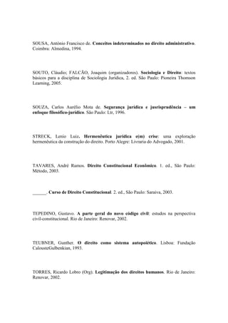 SOUSA, António Francisco de. Conceitos indeterminados no direito administrativo.
Coimbra: Almedina, 1994.

SOUTO, Cláudio; FALCÃO, Joaquim (organizadores). Sociologia e Direito: textos
básicos para a disciplina de Sociologia Jurídica, 2. ed. São Paulo: Pioneira Thomson
Learning, 2005.

SOUZA, Carlos Aurélio Mota de. Segurança jurídica e jusrisprudência – um
enfoque filosófico-jurídico. São Paulo: Ltr, 1996.

STRECK, Lenio Luiz. Hermenêutica jurídica e(m) crise: uma exploração
hermenêutica da construção do direito. Porto Alegre: Livraria do Advogado, 2001.

TAVARES, André Ramos. Direito Constitucional Econômico. 1. ed., São Paulo:
Método, 2003.

______. Curso de Direito Constitucional. 2. ed., São Paulo: Saraiva, 2003.

TEPEDINO, Gustavo. A parte geral do novo código civil: estudos na perspectiva
civil-constitucional. Rio de Janeiro: Renovar, 2002.

TEUBNER, Gunther. O direito como sistema autopoiético. Lisboa: Fundação
CalousteGulbenkian, 1993.

TORRES, Ricardo Lobro (Org). Legitimação dos direitos humanos. Rio de Janeiro:
Renovar, 2002.

 
