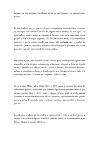 humana que não estivesse disciplinada direta ou indiretamente pela normatividade
jurídica.

Há doutrinadores que, por sua vez, situam o problema das lacunas jurídicas no campo
da jurisdição, considerando a atuação do julgador ante a proibição do non liquet. Os
doutrinadores negam, assim, a existência de lacunas, visto que o magistrado nunca
poderia eximir-se de julgar, alegando a falta ou a obscuridade da lei. Ao decidir um caso
concreto, o juiz já estaria criando uma norma individualizada para o conflito de
interesses e, portanto, oferecendo a resposta normativa capaz de preencher uma lacuna
provisória e garantir a completude do sistema jurídico.

Salvo melhor juízo, parece melhor aceitar a idéia de que o sistema jurídico figura como
uma ordem aberta, porque o legislador não pode prever, tal como se fosse um oráculo
divino, a dinâmica das relações sociais. Decerto, o Direito é um fenômeno históricocultural e submetido, portanto, às transformações que ocorrem no campo mutável e
dinâmico dos valores e dos fatos que compõem a realidade social.

Nesse sentido, Maria Helena Diniz (2005, p. 503) recusa a plenitude hermética do
ordenamento jurídico, ao sustentar que o Direito espelha uma realidade dinâmica, que
abrange normas, fatos e valores. Logo, o sistema jurídico revela-se aberto, porque
composto de subsistemas normativos, fático e valorativo, apresentando lacunas quando
ocorre a quebra de isomorfia entre os referidos elementos que compõem o fenômeno
jurídico.

Considerando-se aberto ou incompleto o sistema jurídico, pode-se verificar, assim, a
existência de diferentes espécies de lacunas jurídicas, a saber, as lacunas normativas, as
lacunas fáticas e as lacunas valorativas.

 