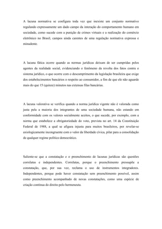 A lacuna normativa se configura toda vez que inexiste um conjunto normativo
regulando expressamente um dado campo da interação do comportamento humano em
sociedade, como sucede com a punição de crimes virtuais e a realização do comércio
eletrônico no Brasil, campos ainda carentes de uma regulação normativa expressa e
minudente.

A lacuna fática ocorre quando as normas jurídicas deixam de ser cumpridas pelos
agentes da realidade social, evidenciando o fenômeno da revolta dos fatos contra o
sistema jurídico, o que ocorre com o descumprimento da legislação brasileira que exige
dos estabelecimentos bancários o respeito ao consumidor, a fim de que ele não aguarde
mais do que 15 (quinze) minutos nas extensas filas bancárias.

A lacuna valorativa se verifica quando a norma jurídica vigente não é valorada como
justa pela a maioria dos integrantes de uma sociedade humana, não estando em
conformidade com os valores socialmente aceitos, o que sucede, por exemplo, com a
norma que estabelece a obrigatoriedade do voto, prevista no art. 14 da Constituição
Federal de 1988, a qual se afigura injusta para muitos brasileiros, por revelar-se
axiologicamente incongruente com o valor da liberdade cívica, pilar para a consolidação
de qualquer regime político democrático.

Saliente-se que a constatação e o preenchimento de lacunas jurídicas são questões
correlatas e independentes. Correlatas, porque o preenchimento pressupõe a
constatação, que, por sua vez, reclama o uso de instrumentos integradores.
Independentes, porque pode haver constatação sem preenchimento possível, assim
como preenchimento acompanhado de novas constatações, como uma espécie de
criação contínua do direito pelo hermeneuta.

 