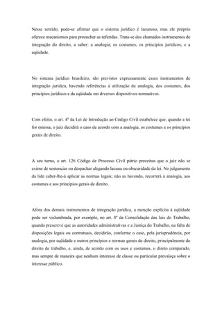 Nesse sentido, pode-se afirmar que o sistema jurídico é lacunoso, mas ele próprio
oferece mecanismos para preencher as referidas. Trata-se dos chamados instrumentos de
integração do direito, a saber: a analogia; os costumes; os princípios jurídicos; e a
eqüidade.

No sistema jurídico brasileiro, são previstos expressamente esses instrumentos de
integração jurídica, havendo referências à utilização da analogia, dos costumes, dos
princípios jurídicos e da eqüidade em diversos dispositivos normativos.

Com efeito, o art. 4o da Lei de Introdução ao Código Civil estabelece que, quando a lei
for omissa, o juiz decidirá o caso de acordo com a analogia, os costumes e os princípios
gerais de direito.

A seu turno, o art. 126 Código de Processo Civil pátrio preceitua que o juiz não se
exime de sentenciar ou despachar alegando lacuna ou obscuridade da lei. No julgamento
da lide caber-lhe-á aplicar as normas legais; não as havendo, recorrerá à analogia, aos
costumes e aos princípios gerais de direito.

Afora dos demais instrumentos de integração jurídica, a menção explícita à eqüidade
pode ser vislumbrada, por exemplo, no art. 8º da Consolidação das leis do Trabalho,
quando prescreve que as autoridades administrativas e a Justiça do Trabalho, na falta de
disposições legais ou contratuais, decidirão, conforme o caso, pela jurisprudência, por
analogia, por eqüidade e outros princípios e normas gerais de direito, principalmente do
direito de trabalho, e, ainda, de acordo com os usos e costumes, o direto comparado,
mas sempre de maneira que nenhum interesse de classe ou particular prevaleça sobre o
interesse público.

 