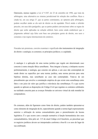 Outrossim, merece registro a Lei nº 9.307, de 23 de setembro de 1996, que trata da
arbitragem, uma alternativa ao sistema jurisdicional de solução dos conflitos. Reza a
citada lei, em seu artigo 2º, que as partes contratantes, ao optarem pela arbitragem,
podem escolher ainda se ela será de direito ou de equidade. Prevê ainda o referido
preceito, em seus dois parágrafos, que as partes podem convencionar sobre as regras de
direito que serão aplicadas na solução arbitral, bem como ainda estabelecer que o
julgamento arbitral seja feito com base nos princípios gerais de direito, nos usos e
costumes e nas regras internacionais de comércio.

Fincadas tais premissas, convém examinar o significado dos instrumentos de integração
do direito: a analogia; os costumes; os princípios jurídicos; e a eqüidade.

A analogia é a aplicação de uma norma jurídica que regula um determinado caso
concreto à outra situação fática semelhante. Para integrar a lacuna, o intérprete recorre
preliminarmente, à analogia, que consiste em aplicar, a um caso não contemplado de
modo direto ou específico por uma norma jurídica, uma norma prevista para uma
hipótese distinta, mas semelhante ao caso não contemplado. Trata-se de um
procedimento que envolve a constatação empírica de que existe uma semelhança entre
fatos e um juízo de valor que justifica a relevância das semelhanças. É o que ocorre
quando se aplicam as disposições do Código Civil que regulam os contratos celebrados
na realidade concreta para as avenças firmadas no universo virtual da rede mundial de
computadores.

Os costumes, além de figurarem como fonte do direito, podem também apresentar-se
como elemento de integração da lei, especialmente quando a norma legal expressamente
autorize a utilização da norma consuetudinária para o preenchimento da lacuna
legislativa. É o que ocorre com a menção normativa à função hermenêutica dos usos
consuetudinários, feita pelo art. 113 do atual Código civil brasileiro, ao preceituar que
os negócios jurídicos devem ser interpretados conforme a boa-fé e os usos do lugar de
sua celebração.

 