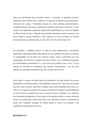 Afora sua reconhecida força normativa direta e vinculante, os princípios jurídicos
despontam como cânones éticos, implícitos ou expressos no Direito, que apontam para a
realização dos valores e finalidades maiores da ordem jurídica, potencializando a
tomada de decisões mais justas, mormente nas hipóteses de lacunas valorativas. É o que
sucede com a aplicação do princípio implícito da insignificância nos crimes de bagatela
no Direito Penal ou com a utilização dos princípios da função social do contrato ou da
boa-fé objetiva, outrora implícitos e hoje expressos no texto normativo do Direito
privado brasileiro, respectivamente, nos arts. 421 e 422 do atual Código Civil.

Por derradeiro, a eqüidade consiste no ideal do justo empiricamente concretizado,
implicando a aplicação prudente pelo julgador do seu sentimento de justiça, ao observar
as singularidades de um dado caso concreto. Enseja, assim, a preferência por uma
interpretação mais humana e benigna da norma jurídica, com a calibração teleológica
das possibilidades hermenêuticas. È o que ocorre, por exemplo, com o artigo 2º da já
referida lei brasileira de arbitragem, que autoriza expressamente o uso do juízo
eqüitativo na resolução extrajudicial de certos conflitos de interesses.

Deste modo, o conceito de lacuna pode ser considerado, em larga medida, um recurso
argumentativo da ciência jurídica, cuja finalidade é permitir-lhe a busca de uma decisão
possível e mais favorável, superando o conflito entre a dura literalidade da lei (dura lex,
sedlex) e as exigências peculiares de justiça, conferindo ao intérprete a possibilidade de
se valer de fatores extrapositivos como se fossem positivos, mediante o uso valorativo
dos instrumentos integradores. Nesse espaço da integração jurídica, a ciência do direito
revela o seu sentido não somente descritivo, mas, sobretudo, inventivo, reclamando do
jurista uma verdadeira avaliação do sentido global do direito na sociedade e das
exigências de uma decisão mais justa.

REFERÊNCIAS

 