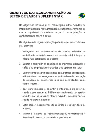 1 1
OBJETIVOS DA REGULAMENTAÇÃO DO
SETOR DE SAÚDE SUPLEMENTAR
Os objetivos básicos e as estratégias diferenciadas de
implementação da regulamentação, surgem claramente do
marco regulatório e evoluem a partir da ampliação do
conhecimento sobre o setor.
Os objetivos da regulamentação poderiam ser resumidos em
seis pontos:
1. Assegurar aos consumidores de planos privados de
assistência à saúde cobertura assistencial integral e
regular as condições de acesso;
2. Definir e controlar as condições de ingresso, operação e
saída das empresas e entidades que operam no setor;
3. Definir e implantar mecanismos de garantias assistenciais
e financeiras que assegurem a continuidade da prestação
de serviços de assistência à saúde contratados pelos
consumidores;
4. Dar transparência e garantir a integração do setor de
saúde suplementar ao SUS e o ressarcimento dos gastos
gerados por usuários de planos privados de assistência à
saúde no sistema público;
5. Estabelecer mecanismos de controle da abusividade de
preços;
6. Definir o sistema de regulamentação, normatização e
fiscalização do setor de saúde suplementar.
 
