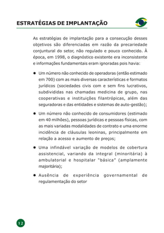 1 2
ESTRATÉGIAS DE IMPLANTAÇÃO
As estratégias de implantação para a consecução desses
objetivos são diferenciadas em razão da precariedade
conjuntural do setor, não regulado e pouco conhecido. À
época, em 1998, o diagnóstico existente era inconsistente
e informações fundamentais eram ignoradas pois havia:
Um número não conhecido de operadoras (então estimado
em 700) com as mais diversas características e formatos
jurídicos (sociedades civis com e sem fins lucrativos,
subdivididas nas chamadas medicina de grupo, nas
cooperativas e instituições filantrópicas, além das
seguradoras e das entidades e sistemas de auto-gestão);
Um número não conhecido de consumidores (estimado
em 40 milhões), pessoas jurídicas e pessoas físicas, com
as mais variadas modalidades de contrato e uma enorme
incidência de cláusulas leoninas, principalmente em
relação a acesso e aumento de preços;
Uma infindável variação de modelos de cobertura
assistencial, variando da integral (minoritária) à
ambulatorial e hospitalar “básica” (amplamente
majoritária);
Ausência de experiência governamental de
regulamentação do setor
 