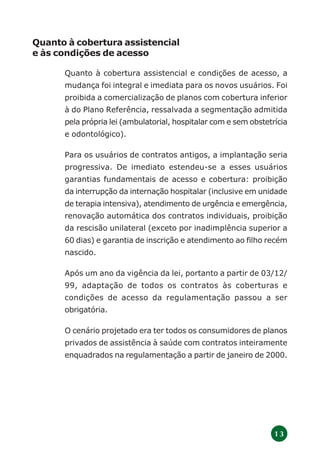 1 3
Quanto à cobertura assistencial
e às condições de acesso
Quanto à cobertura assistencial e condições de acesso, a
mudança foi integral e imediata para os novos usuários. Foi
proibida a comercialização de planos com cobertura inferior
à do Plano Referência, ressalvada a segmentação admitida
pela própria lei (ambulatorial, hospitalar com e sem obstetrícia
e odontológico).
Para os usuários de contratos antigos, a implantação seria
progressiva. De imediato estendeu-se a esses usuários
garantias fundamentais de acesso e cobertura: proibição
da interrupção da internação hospitalar (inclusive em unidade
de terapia intensiva), atendimento de urgência e emergência,
renovação automática dos contratos individuais, proibição
da rescisão unilateral (exceto por inadimplência superior a
60 dias) e garantia de inscrição e atendimento ao filho recém
nascido.
Após um ano da vigência da lei, portanto a partir de 03/12/
99, adaptação de todos os contratos às coberturas e
condições de acesso da regulamentação passou a ser
obrigatória.
O cenário projetado era ter todos os consumidores de planos
privados de assistência à saúde com contratos inteiramente
enquadrados na regulamentação a partir de janeiro de 2000.
 