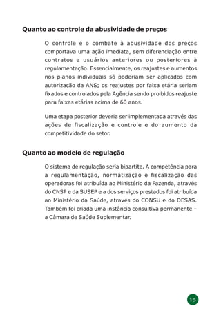 1 5
Quanto ao controle da abusividade de preços
O controle e o combate à abusividade dos preços
comportava uma ação imediata, sem diferenciação entre
contratos e usuários anteriores ou posteriores à
regulamentação. Essencialmente, os reajustes e aumentos
nos planos individuais só poderiam ser aplicados com
autorização da ANS; os reajustes por faixa etária seriam
fixados e controlados pela Agência sendo proibidos reajuste
para faixas etárias acima de 60 anos.
Uma etapa posterior deveria ser implementada através das
ações de fiscalização e controle e do aumento da
competitividade do setor.
Quanto ao modelo de regulação
O sistema de regulação seria bipartite. A competência para
a regulamentação, normatização e fiscalização das
operadoras foi atribuída ao Ministério da Fazenda, através
do CNSP e da SUSEP e a dos serviços prestados foi atribuída
ao Ministério da Saúde, através do CONSU e do DESAS.
Também foi criada uma instância consultiva permanente –
a Câmara de Saúde Suplementar.
 