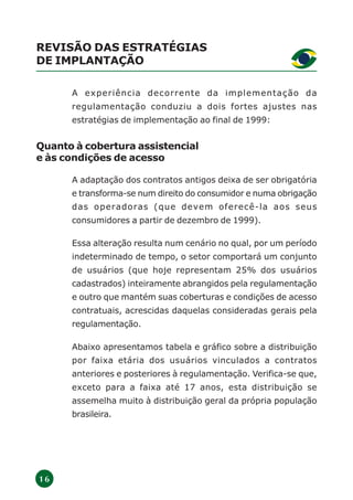 1 6
REVISÃO DAS ESTRATÉGIAS
DE IMPLANTAÇÃO
A experiência decorrente da implementação da
regulamentação conduziu a dois fortes ajustes nas
estratégias de implementação ao final de 1999:
Quanto à cobertura assistencial
e às condições de acesso
A adaptação dos contratos antigos deixa de ser obrigatória
e transforma-se num direito do consumidor e numa obrigação
das operadoras (que devem oferecê-la aos seus
consumidores a partir de dezembro de 1999).
Essa alteração resulta num cenário no qual, por um período
indeterminado de tempo, o setor comportará um conjunto
de usuários (que hoje representam 25% dos usuários
cadastrados) inteiramente abrangidos pela regulamentação
e outro que mantém suas coberturas e condições de acesso
contratuais, acrescidas daquelas consideradas gerais pela
regulamentação.
Abaixo apresentamos tabela e gráfico sobre a distribuição
por faixa etária dos usuários vinculados a contratos
anteriores e posteriores à regulamentação. Verifica-se que,
exceto para a faixa até 17 anos, esta distribuição se
assemelha muito à distribuição geral da própria população
brasileira.
 