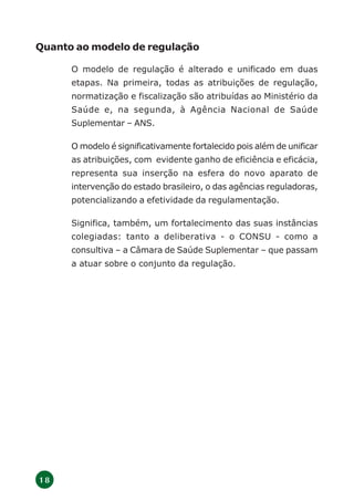1 8
Quanto ao modelo de regulação
O modelo de regulação é alterado e unificado em duas
etapas. Na primeira, todas as atribuições de regulação,
normatização e fiscalização são atribuídas ao Ministério da
Saúde e, na segunda, à Agência Nacional de Saúde
Suplementar – ANS.
O modelo é significativamente fortalecido pois além de unificar
as atribuições, com evidente ganho de eficiência e eficácia,
representa sua inserção na esfera do novo aparato de
intervenção do estado brasileiro, o das agências reguladoras,
potencializando a efetividade da regulamentação.
Significa, também, um fortalecimento das suas instâncias
colegiadas: tanto a deliberativa - o CONSU - como a
consultiva – a Câmara de Saúde Suplementar – que passam
a atuar sobre o conjunto da regulação.
 