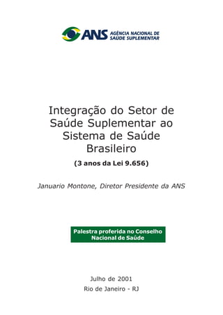 Integração do Setor de
Saúde Suplementar ao
Sistema de Saúde
Brasileiro
(3 anos da Lei 9.656)
Januario Montone, Diretor Presidente da ANS
Conselho Nacional de Saúde
Julho de 2001
Rio de Janeiro - RJ
Palestra proferida no Conselho
Nacional de Saúde
 